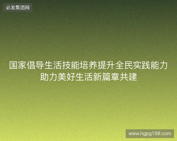 国家倡导生活技能培养提升全民实践能力助力美好生活新篇章共建 国家倡导生活技能培养提升全民实践能力助力美好生活新篇章共建