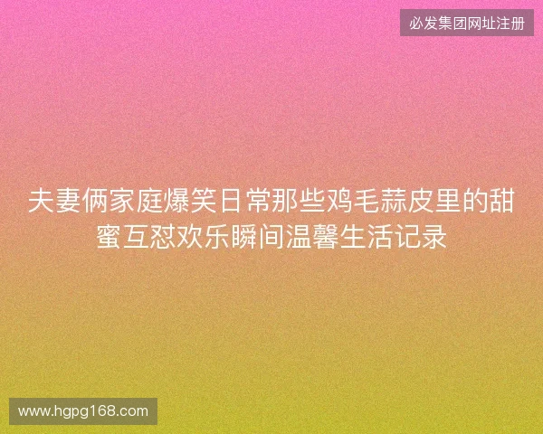 夫妻俩家庭爆笑日常那些鸡毛蒜皮里的甜蜜互怼欢乐瞬间温馨生活记录 夫妻俩家庭爆笑日常那些鸡毛蒜皮里的甜蜜互怼欢乐瞬间温馨生活记录