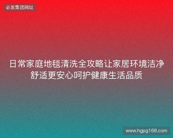日常家庭地毯清洗全攻略让家居环境洁净舒适更安心呵护健康生活品质 日常家庭地毯清洗全攻略让家居环境洁净舒适更安心呵护健康生活品质